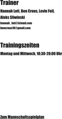 Trainer Hannah Lott, Ben Crous, Levin Feil,  Aleks Sliwinski hannah_lott@icloud.com bencrous10@gmail.com Trainingszeiten Montag und Mittwoch, 18:30-20:00 Uhr Zum Mannschaftsspielplan