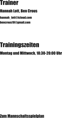 Trainer Hannah Lott, Ben Crous hannah_lott@icloud.com bencrous10@gmail.com Trainingszeiten Montag und Mittwoch, 18:30-20:00 Uhr Zum Mannschaftsspielplan