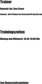 Trainer Hannah Lott, Ben Crous hannah_lott@icloud.com bencrous10@gmail.com Trainingszeiten Montag und Mittwoch, 18:30-20:00 Uhr Zum Mannschaftsspielplan